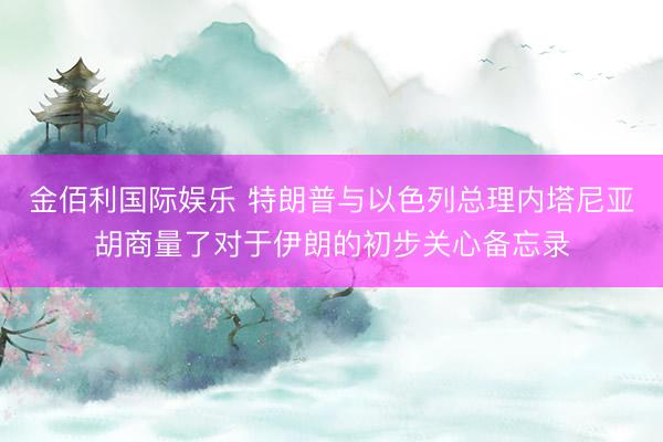 金佰利国际娱乐 特朗普与以色列总理内塔尼亚胡商量了对于伊朗的初步关心备忘录