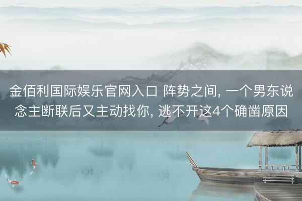 金佰利国际娱乐官网入口 阵势之间， 一个男东说念主断联后又主动找你， 逃不开这4个确凿原因