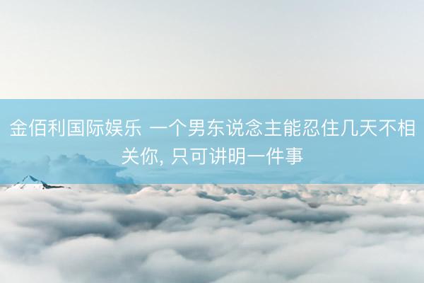 金佰利国际娱乐 一个男东说念主能忍住几天不相关你, 只可讲明一件事