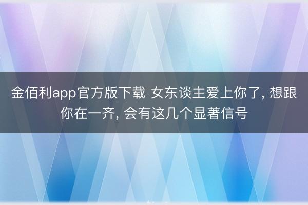 金佰利app官方版下载 女东谈主爱上你了， 想跟你在一齐， 会有这几个显著信号