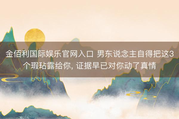 金佰利国际娱乐官网入口 男东说念主自得把这3个瑕玷露给你， 证据早已对你动了真情