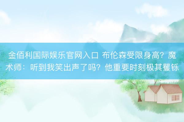 金佰利国际娱乐官网入口 布伦森受限身高？魔术师：听到我笑出声了吗？他重要时刻极其矍铄