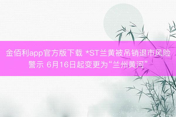 金佰利app官方版下载 *ST兰黄被吊销退市风险警示 6月16日起变更为“兰州黄河”