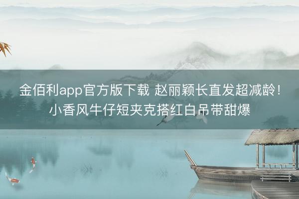 金佰利app官方版下载 赵丽颖长直发超减龄！小香风牛仔短夹克搭红白吊带甜爆