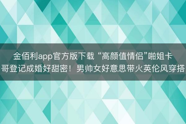 金佰利app官方版下载 “高颜值情侣”啪姐卡哥登记成婚好甜密！男帅女好意思带火英伦风穿搭