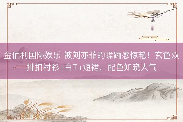 金佰利国际娱乐 被刘亦菲的蹂躏感惊艳！玄色双排扣衬衫+白T+短裙，配色知晓大气