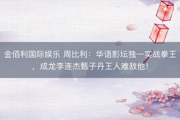 金佰利国际娱乐 周比利：华语影坛独一实战拳王，成龙李连杰甄子丹王人难敌他！