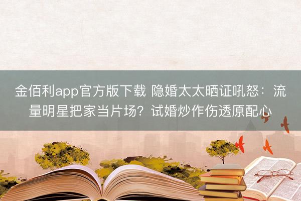 金佰利app官方版下载 隐婚太太晒证吼怒：流量明星把家当片场？试婚炒作伤透原配心