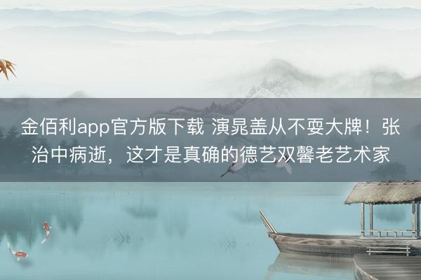 金佰利app官方版下载 演晁盖从不耍大牌！张治中病逝，这才是真确的德艺双馨老艺术家