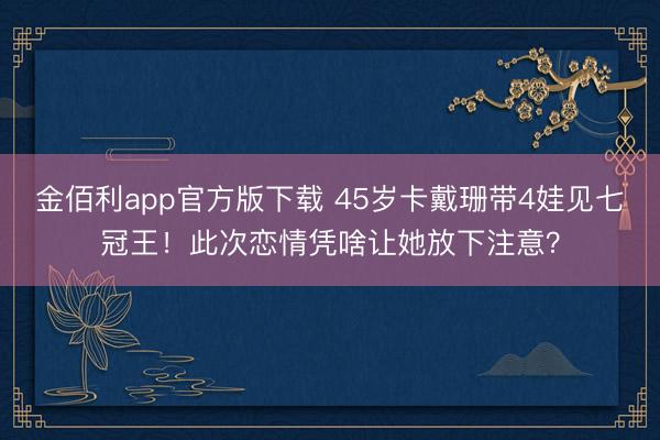 金佰利app官方版下载 45岁卡戴珊带4娃见七冠王！此次恋情凭啥让她放下注意？