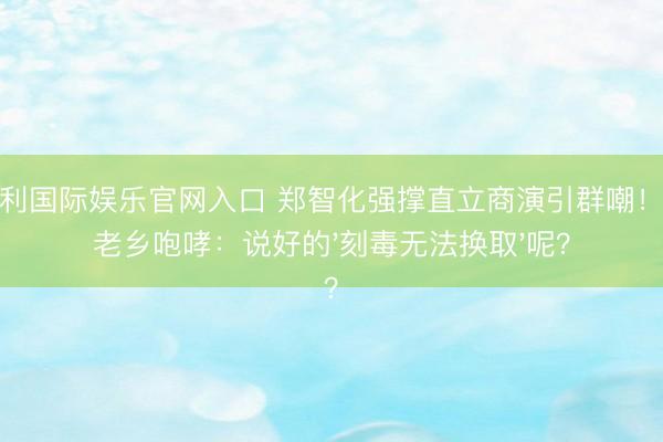 金佰利国际娱乐官网入口 郑智化强撑直立商演引群嘲！山东老乡咆哮：说好的'刻毒无法换取'呢？