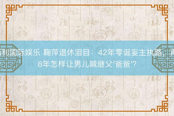 金佰利国际娱乐 鞠萍退休泪目：42年零诞妄主执路，再婚18年怎样让男儿喊继父'爸爸'？