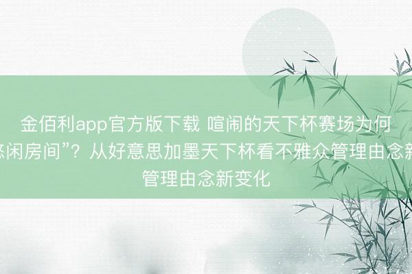 金佰利app官方版下载 喧闹的天下杯赛场为何有 “悠闲房间”？从好意思加墨天下杯看不雅众管理由念新变化