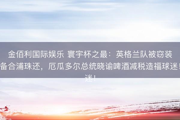 金佰利国际娱乐 寰宇杯之最：英格兰队被窃装备合浦珠还，厄瓜多尔总统晓谕啤酒减税造福球迷！