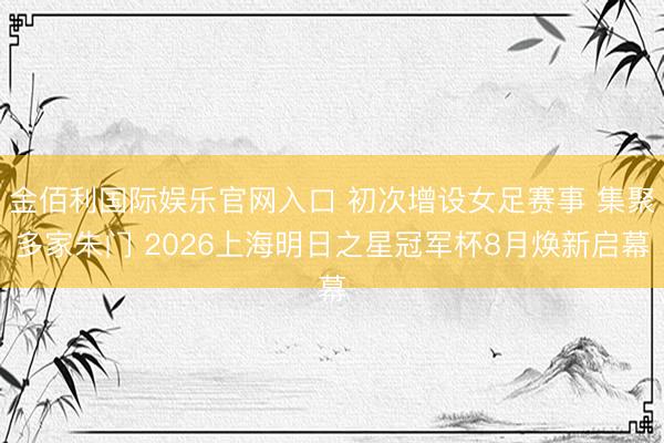 金佰利国际娱乐官网入口 初次增设女足赛事 集聚多家朱门 2026上海明日之星冠军杯8月焕新启幕