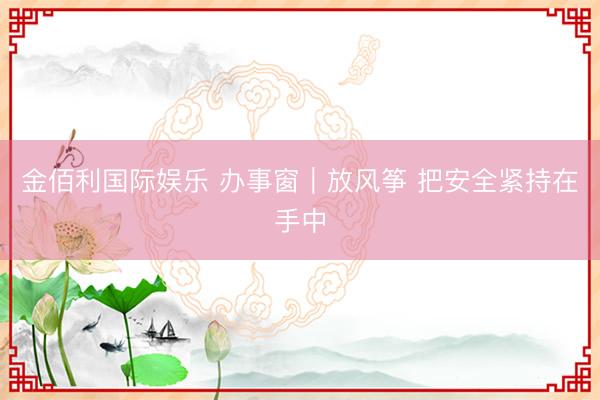 金佰利国际娱乐 办事窗|放风筝 把安全紧持在手中