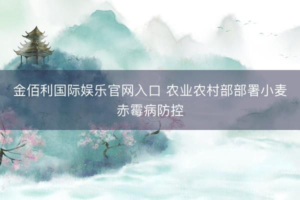 金佰利国际娱乐官网入口 农业农村部部署小麦赤霉病防控