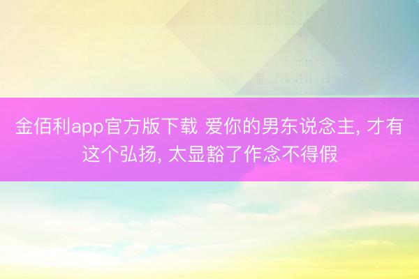 金佰利app官方版下载 爱你的男东说念主, 才有这个弘扬, 太显豁了作念不得假