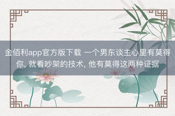 金佰利app官方版下载 一个男东谈主心里有莫得你， 就看吵架的技术， 他有莫得这两种证据