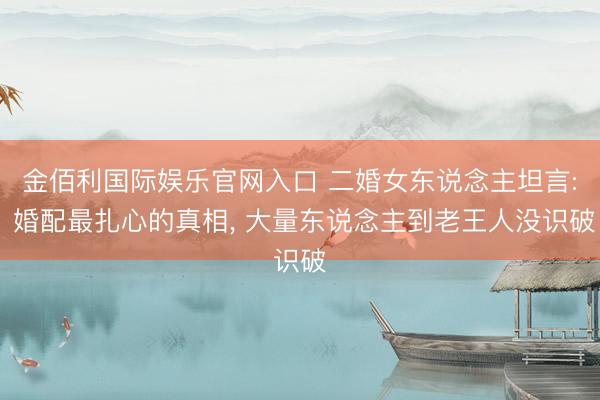 金佰利国际娱乐官网入口 二婚女东说念主坦言: 婚配最扎心的真相， 大量东说念主到老王人没识破