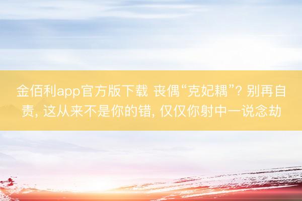 金佰利app官方版下载 丧偶“克妃耦”? 别再自责， 这从来不是你的错， 仅仅你射中一说念劫