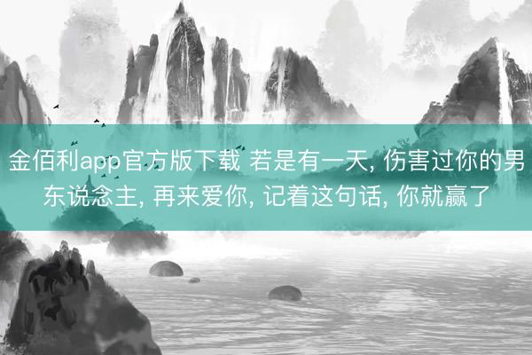 金佰利app官方版下载 若是有一天， 伤害过你的男东说念主， 再来爱你， 记着这句话， 你就赢了