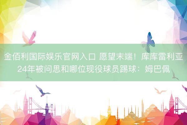 金佰利国际娱乐官网入口 愿望末端！库库雷利亚24年被问思和哪位现役球员踢球：姆巴佩