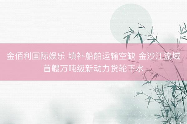 金佰利国际娱乐 填补船舶运输空缺 金沙江流域首艘万吨级新动力货轮下水