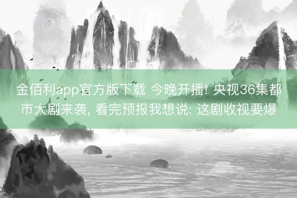 金佰利app官方版下载 今晚开播! 央视36集都市大剧来袭， 看完预报我想说: 这剧收视要爆