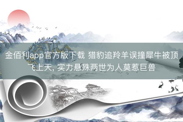 金佰利app官方版下载 猎豹追羚羊误撞犀牛被顶飞上天, 实力悬殊两世为人莫惹巨兽