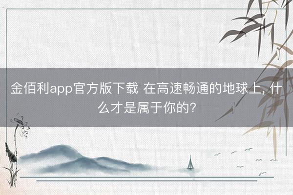 金佰利app官方版下载 在高速畅通的地球上， 什么才是属于你的?