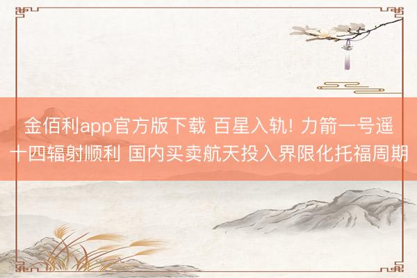 金佰利app官方版下载 百星入轨! 力箭一号遥十四辐射顺利 国内买卖航天投入界限化托福周期