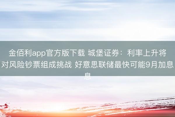 金佰利app官方版下载 城堡证券：利率上升将对风险钞票组成挑战 好意思联储最快可能9月加息