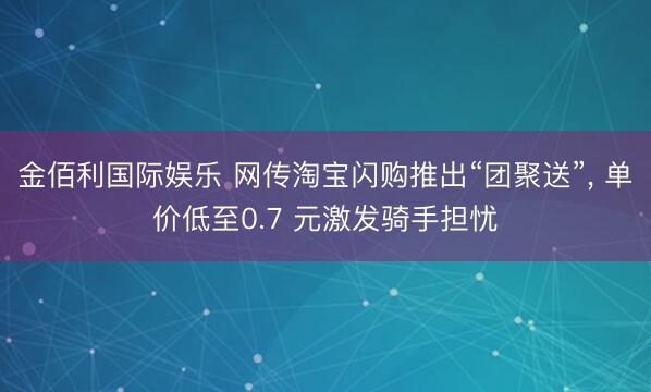 金佰利国际娱乐 网传淘宝闪购推出“团聚送”， 单价低至0.7 元激发骑手担忧