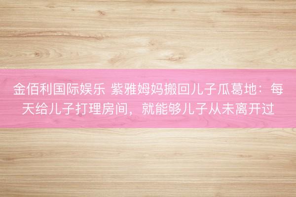 金佰利国际娱乐 紫雅姆妈搬回儿子瓜葛地：每天给儿子打理房间，就能够儿子从未离开过