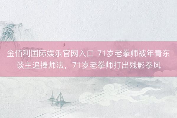 金佰利国际娱乐官网入口 71岁老拳师被年青东谈主追捧师法，71岁老拳师打出残影拳风