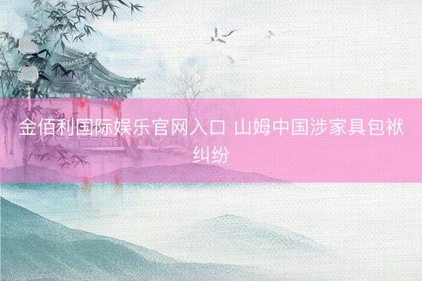 金佰利国际娱乐官网入口 山姆中国涉家具包袱纠纷