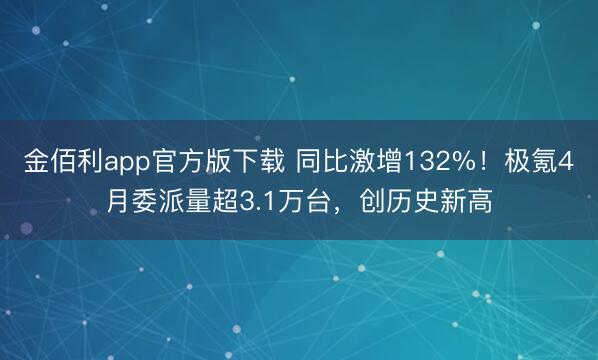 金佰利app官方版下载 同比激增132%！极氪4月委派量超3.1万台，创历史新高