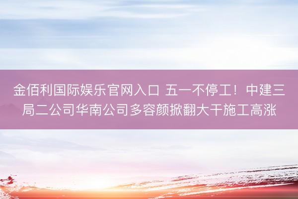 金佰利国际娱乐官网入口 五一不停工！中建三局二公司华南公司多容颜掀翻大干施工高涨