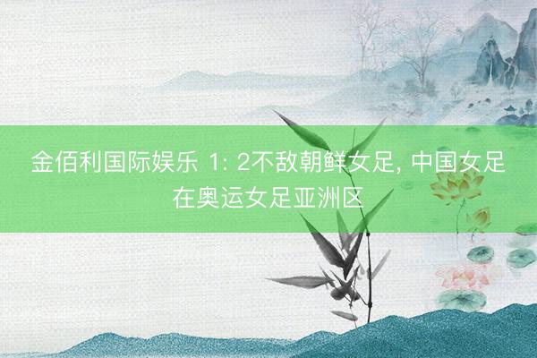 金佰利国际娱乐 1: 2不敌朝鲜女足， 中国女足在奥运女足亚洲区