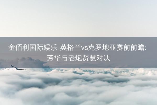 金佰利国际娱乐 英格兰vs克罗地亚赛前前瞻: 芳华与老炮贤慧对决