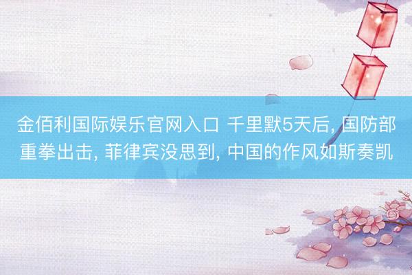 金佰利国际娱乐官网入口 千里默5天后， 国防部重拳出击， 菲律宾没思到， 中国的作风如斯奏凯