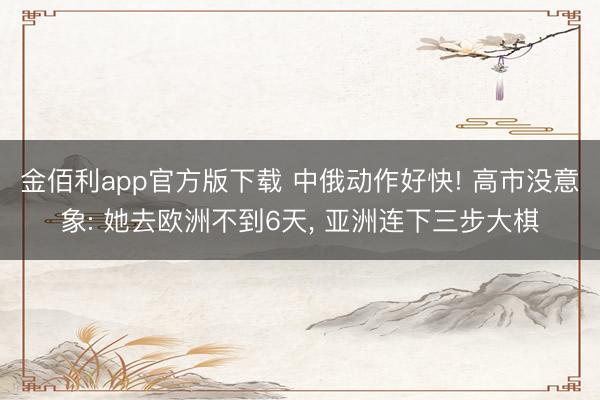金佰利app官方版下载 中俄动作好快! 高市没意象: 她去欧洲不到6天， 亚洲连下三步大棋