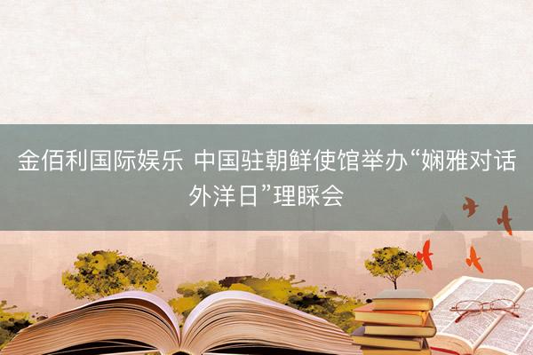 金佰利国际娱乐 中国驻朝鲜使馆举办“娴雅对话外洋日”理睬会