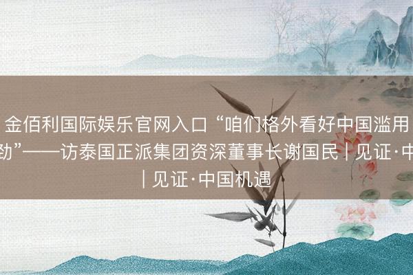 金佰利国际娱乐官网入口 “咱们格外看好中国滥用市集后劲”——访泰国正派集团资深董事长谢国民 | 见证·中国机遇