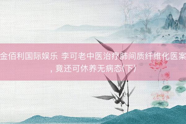 金佰利国际娱乐 李可老中医治疗肺间质纤维化医案， 竟还可休养无病态(下)